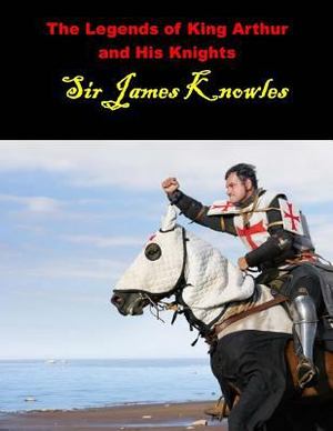 Legends of King Arthur and His Knights: (Sir James Knowles Masterpiece Collection), The Legends of King Arthur and His Knights: (Sir James Knowles Masterpiece Collection), The