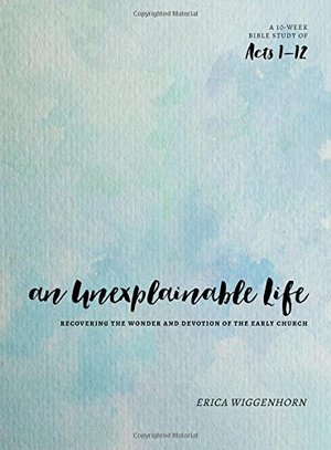 Unexplainable Life: Recovering the Wonder and Devotion of the Early Church (Acts 1-12), An Unexplainable Life: Recovering the Wonder and Devotion of the Early Church (Acts 1-12), An