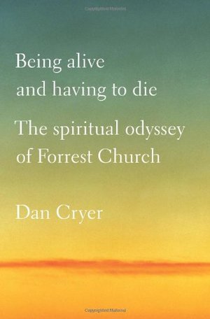 Being Alive and Having to Die: The Spiritual Odyssey of Forrest Church Being Alive and Having to Die: The Spiritual Odyssey of Forrest Church
