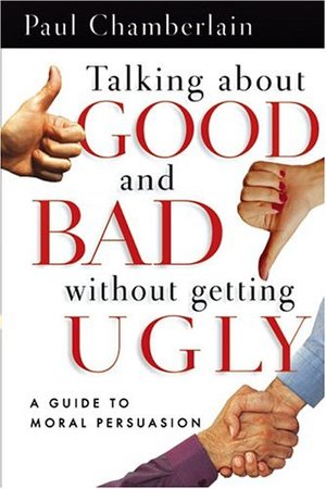 Talking About Good And Bad Without Getting Ugly: A Guide To Moral Persuasion Talking About Good And Bad Without Getting Ugly: A Guide To Moral Persuasion