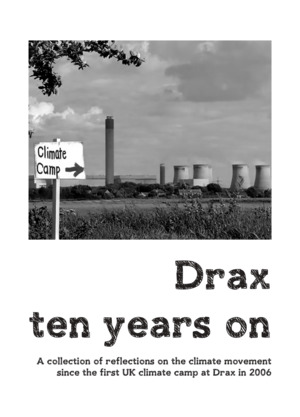Drax ten years on: a collection of reflections on the climate movement since the first UK climate camp at Drax in 2006 Drax ten years on: a collection of reflections on the climate movement since the first UK climate camp at Drax in 2006