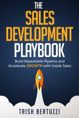 Sales Development Playbook: Build Repeatable Pipeline and Accelerate Growth with Inside Sales, The Sales Development Playbook: Build Repeatable Pipeline and Accelerate Growth with Inside Sales, The