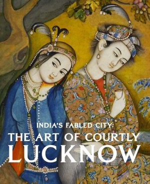 India's Fabled City: The Art of Courtly Lucknow India's Fabled City: The Art of Courtly Lucknow