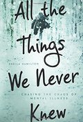All the Things We Never Knew: Chasing the Chaos of Mental Illness All the Things We Never Knew: Chasing the Chaos of Mental Illness