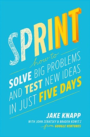 Sprint: How to Solve Big Problems and Test New Ideas in Just Five Days Sprint: How to Solve Big Problems and Test New Ideas in Just Five Days