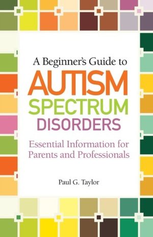 Beginner's Guide to Autism Spectrum Disorders: Essential Information for Parents and Professionals, A Beginner's Guide to Autism Spectrum Disorders: Essential Information for Parents and Professionals, A
