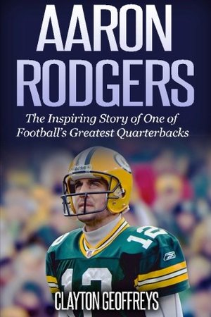 Aaron Rodgers: The Inspiring Story of One of Football's Greatest Quarterbacks (Football Biography Books) Aaron Rodgers: The Inspiring Story of One of Football's Greatest Quarterbacks (Football Biography Books)