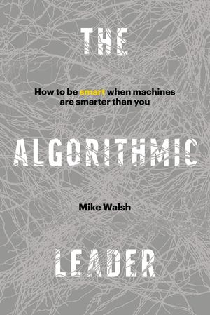 Algorithmic Leader: How to Be Smart When Machines Are Smarter Than You, The Algorithmic Leader: How to Be Smart When Machines Are Smarter Than You, The