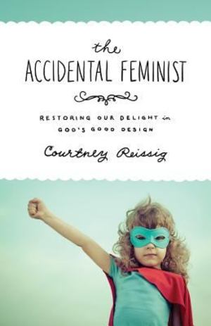 Accidental Feminist: Restoring our delight in God's good design, The Accidental Feminist: Restoring our delight in God's good design, The