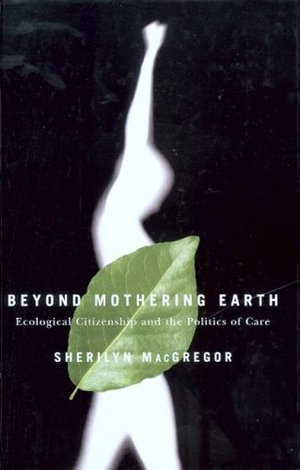 Beyond Mothering Earth: Ecological Citizenship and the Politics of Care Beyond Mothering Earth: Ecological Citizenship and the Politics of Care