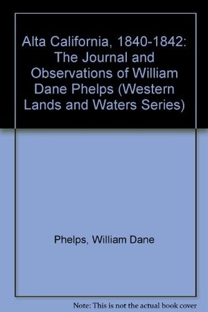 Alta California, 1840-1842: The Journal and Observations of William Dane Phelps, Master of the Ship Alta California, 1840-1842: The Journal and Observations of William Dane Phelps, Master of the Ship