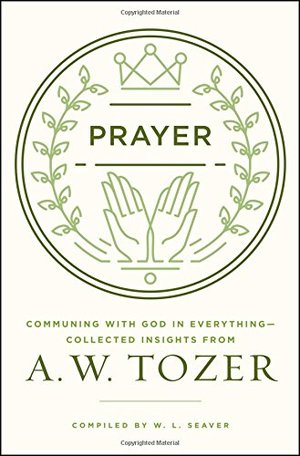 Prayer: Communing with God in Everything--Collected Insights from A. W. Tozer Prayer: Communing with God in Everything--Collected Insights from A. W. Tozer