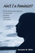 Ain't I a Feminist?: African American Men Speak Out on Fatherhood, Friendship, Forgiveness, and Freedom Ain't I a Feminist?: African American Men Speak Out on Fatherhood, Friendship, Forgiveness, and Freedom